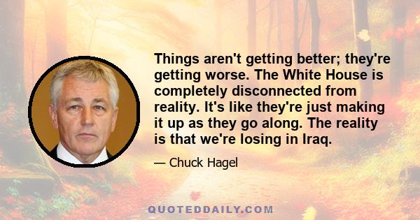 Things aren't getting better; they're getting worse. The White House is completely disconnected from reality. It's like they're just making it up as they go along. The reality is that we're losing in Iraq.