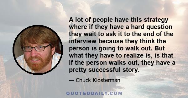 A lot of people have this strategy where if they have a hard question they wait to ask it to the end of the interview because they think the person is going to walk out. But what they have to realize is, is that if the