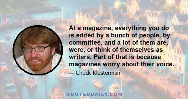 At a magazine, everything you do is edited by a bunch of people, by committee, and a lot of them are, were, or think of themselves as writers. Part of that is because magazines worry about their voice.