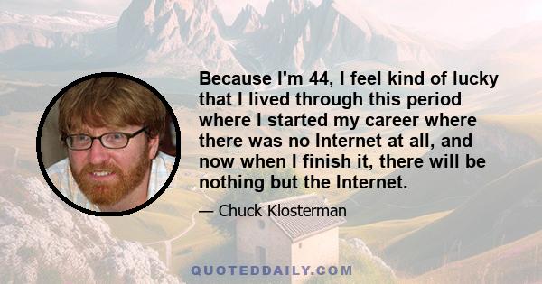 Because I'm 44, I feel kind of lucky that I lived through this period where I started my career where there was no Internet at all, and now when I finish it, there will be nothing but the Internet.