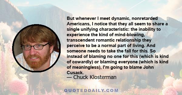 But whenever I meet dynamic, nonretarded Americans, I notice that they all seem to share a single unifying characteristic: the inability to experience the kind of mind-blowing, transcendent romantic relationship they