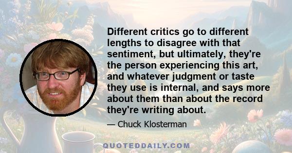 Different critics go to different lengths to disagree with that sentiment, but ultimately, they're the person experiencing this art, and whatever judgment or taste they use is internal, and says more about them than