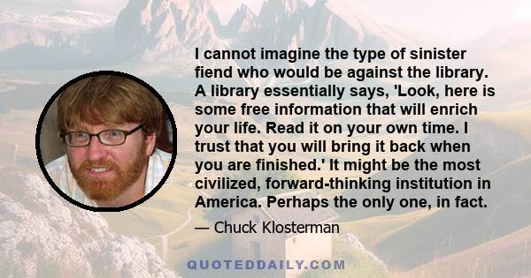 I cannot imagine the type of sinister fiend who would be against the library. A library essentially says, 'Look, here is some free information that will enrich your life. Read it on your own time. I trust that you will