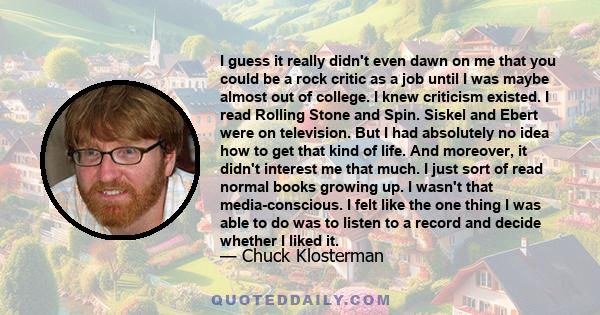 I guess it really didn't even dawn on me that you could be a rock critic as a job until I was maybe almost out of college. I knew criticism existed. I read Rolling Stone and Spin. Siskel and Ebert were on television.