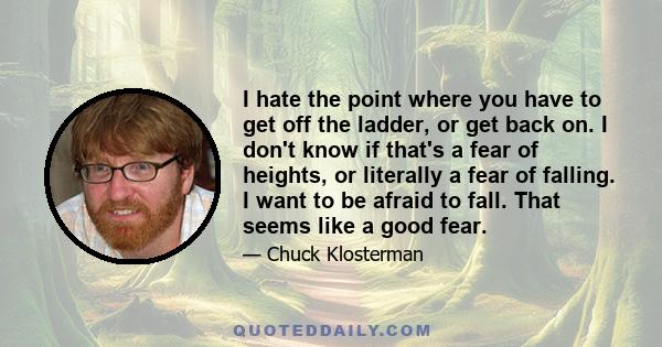 I hate the point where you have to get off the ladder, or get back on. I don't know if that's a fear of heights, or literally a fear of falling. I want to be afraid to fall. That seems like a good fear.