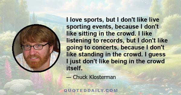 I love sports, but I don't like live sporting events, because I don't like sitting in the crowd. I like listening to records, but I don't like going to concerts, because I don't like standing in the crowd. I guess I