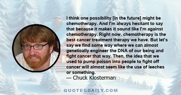 I think one possibility [in the future] might be chemotherapy. And I'm always hesitant to say that because it makes it sound like I'm against chemotherapy. Right now, chemotherapy is the best cancer treatment therapy we 