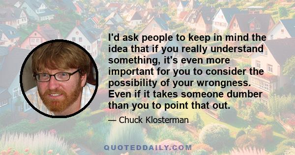 I'd ask people to keep in mind the idea that if you really understand something, it's even more important for you to consider the possibility of your wrongness. Even if it takes someone dumber than you to point that out.