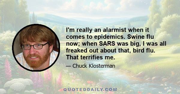 I'm really an alarmist when it comes to epidemics. Swine flu now; when SARS was big, I was all freaked out about that, bird flu. That terrifies me.