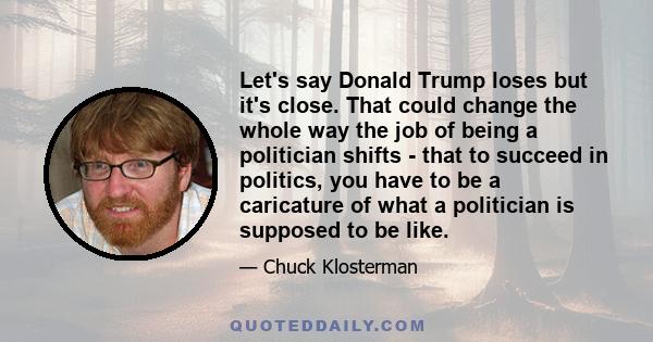 Let's say Donald Trump loses but it's close. That could change the whole way the job of being a politician shifts - that to succeed in politics, you have to be a caricature of what a politician is supposed to be like.