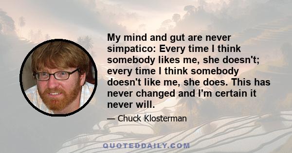 My mind and gut are never simpatico: Every time I think somebody likes me, she doesn't; every time I think somebody doesn't like me, she does. This has never changed and I'm certain it never will.