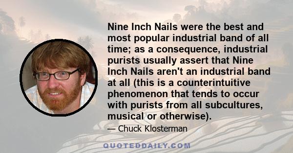 Nine Inch Nails were the best and most popular industrial band of all time; as a consequence, industrial purists usually assert that Nine Inch Nails aren't an industrial band at all (this is a counterintuitive