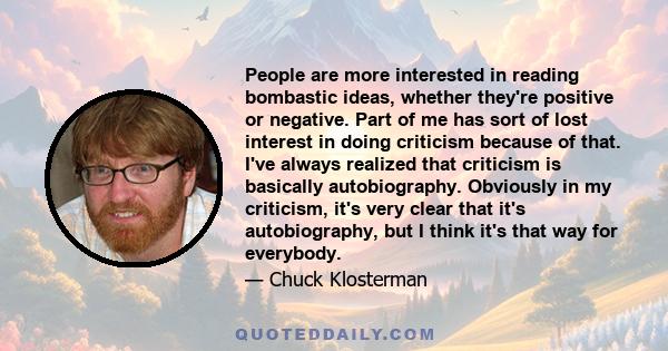 People are more interested in reading bombastic ideas, whether they're positive or negative. Part of me has sort of lost interest in doing criticism because of that. I've always realized that criticism is basically