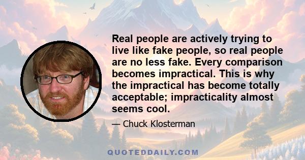 Real people are actively trying to live like fake people, so real people are no less fake. Every comparison becomes impractical. This is why the impractical has become totally acceptable; impracticality almost seems