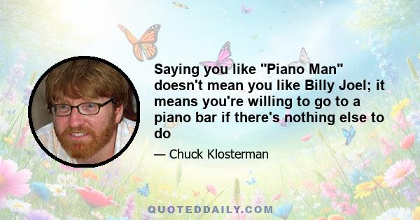 Saying you like Piano Man doesn't mean you like Billy Joel; it means you're willing to go to a piano bar if there's nothing else to do