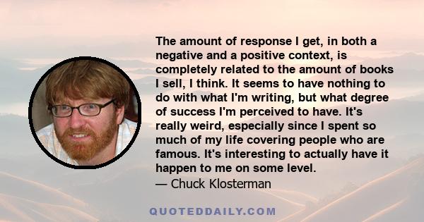 The amount of response I get, in both a negative and a positive context, is completely related to the amount of books I sell, I think. It seems to have nothing to do with what I'm writing, but what degree of success I'm 