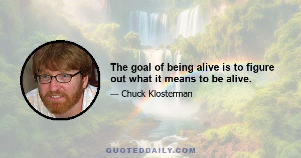 The goal of being alive is to figure out what it means to be alive.