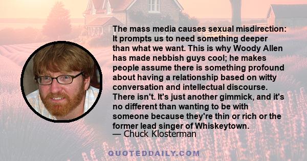 The mass media causes sexual misdirection: It prompts us to need something deeper than what we want. This is why Woody Allen has made nebbish guys cool; he makes people assume there is something profound about having a