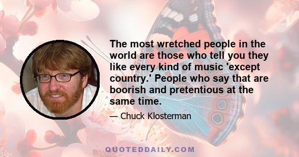 The most wretched people in the world are those who tell you they like every kind of music 'except country.' People who say that are boorish and pretentious at the same time.