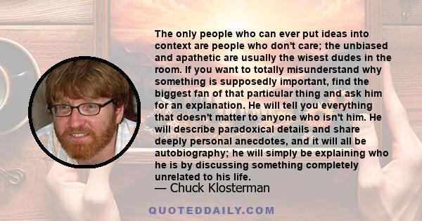 The only people who can ever put ideas into context are people who don't care; the unbiased and apathetic are usually the wisest dudes in the room. If you want to totally misunderstand why something is supposedly