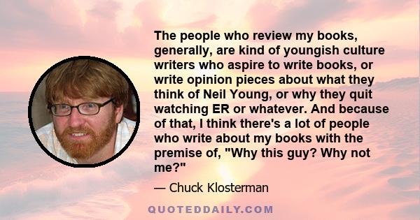 The people who review my books, generally, are kind of youngish culture writers who aspire to write books, or write opinion pieces about what they think of Neil Young, or why they quit watching ER or whatever. And