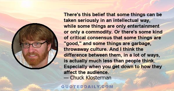 There's this belief that some things can be taken seriously in an intellectual way, while some things are only entertainment or only a commodity. Or there's some kind of critical consensus that some things are good, and 