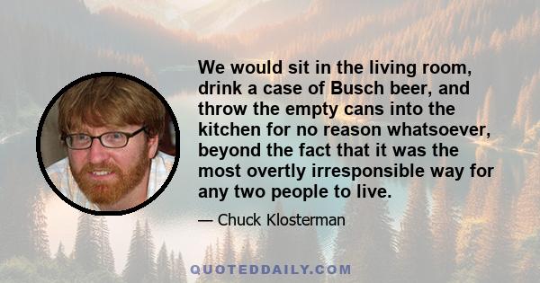 We would sit in the living room, drink a case of Busch beer, and throw the empty cans into the kitchen for no reason whatsoever, beyond the fact that it was the most overtly irresponsible way for any two people to live.