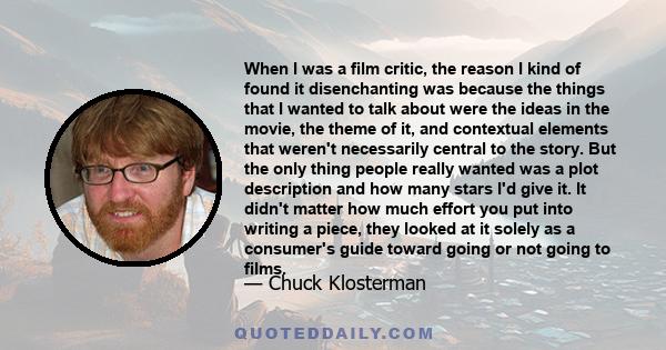 When I was a film critic, the reason I kind of found it disenchanting was because the things that I wanted to talk about were the ideas in the movie, the theme of it, and contextual elements that weren't necessarily