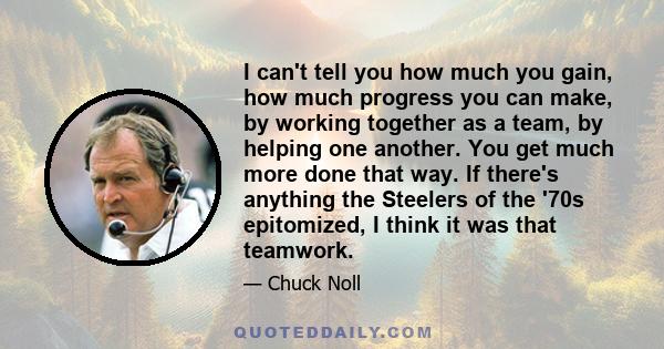 I can't tell you how much you gain, how much progress you can make, by working together as a team, by helping one another. You get much more done that way. If there's anything the Steelers of the '70s epitomized, I