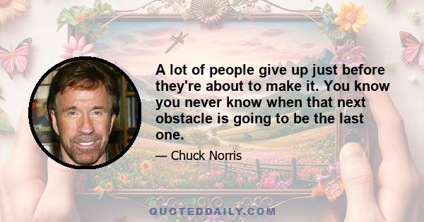 A lot of people give up just before they're about to make it. You know you never know when that next obstacle is going to be the last one.