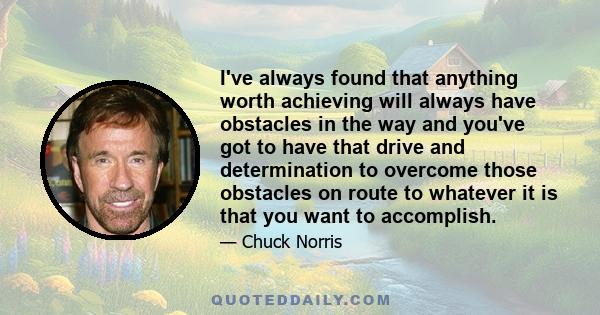 I've always found that anything worth achieving will always have obstacles in the way and you've got to have that drive and determination to overcome those obstacles on route to whatever it is that you want to