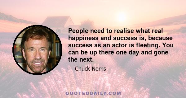 People need to realise what real happiness and success is, because success as an actor is fleeting. You can be up there one day and gone the next.