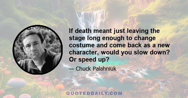 If death meant just leaving the stage long enough to change costume and come back as a new character, would you slow down? Or speed up?