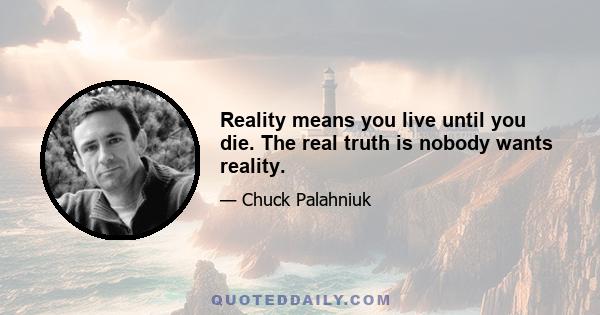 Reality means you live until you die. The real truth is nobody wants reality.