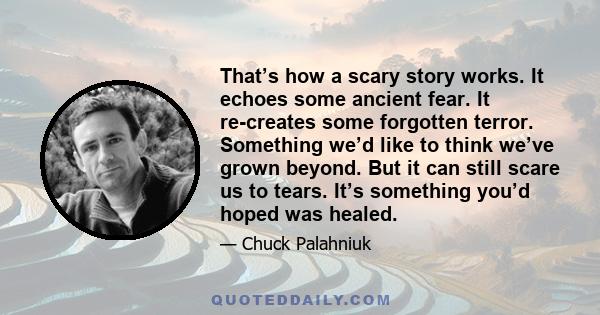 That’s how a scary story works. It echoes some ancient fear. It re-creates some forgotten terror. Something we’d like to think we’ve grown beyond. But it can still scare us to tears. It’s something you’d hoped was