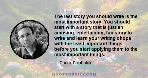 The last story you should write is the most important story. You should start with a story that is just an amusing, entertaining, fun story to write and learn your writing chops with the least important things before