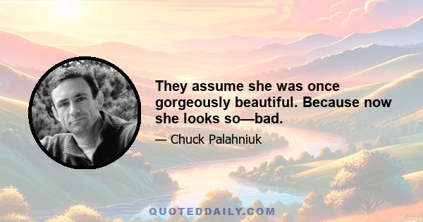 They assume she was once gorgeously beautiful. Because now she looks so—bad.