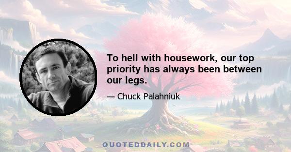 To hell with housework, our top priority has always been between our legs.