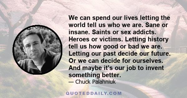 We can spend our lives letting the world tell us who we are. Sane or insane. Saints or sex addicts. Heroes or victims. Letting history tell us how good or bad we are. Letting our past decide our future. Or we can decide 