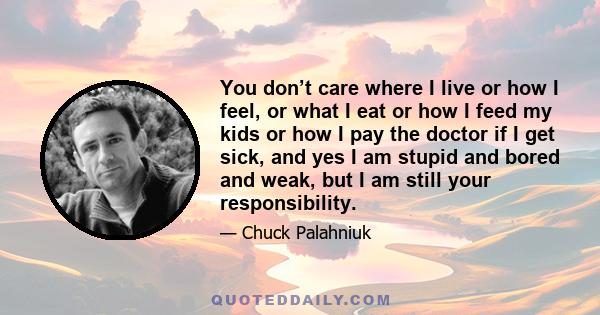 You don’t care where I live or how I feel, or what I eat or how I feed my kids or how I pay the doctor if I get sick, and yes I am stupid and bored and weak, but I am still your responsibility.