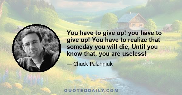 You have to give up! you have to give up! You have to realize that someday you will die, Until you know that, you are useless!