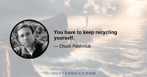 You have to keep recycling yourself.