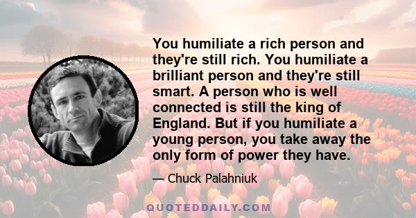 You humiliate a rich person and they're still rich. You humiliate a brilliant person and they're still smart. A person who is well connected is still the king of England. But if you humiliate a young person, you take