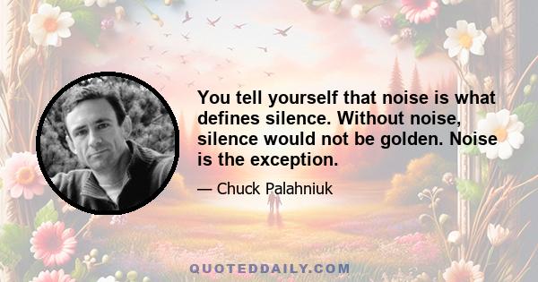 You tell yourself that noise is what defines silence. Without noise, silence would not be golden. Noise is the exception.