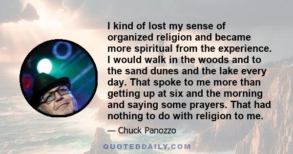 I kind of lost my sense of organized religion and became more spiritual from the experience. I would walk in the woods and to the sand dunes and the lake every day. That spoke to me more than getting up at six and the