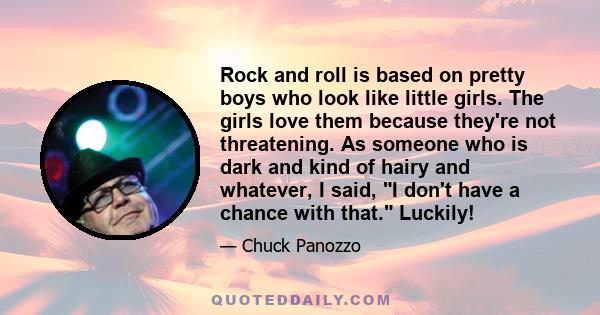 Rock and roll is based on pretty boys who look like little girls. The girls love them because they're not threatening. As someone who is dark and kind of hairy and whatever, I said, I don't have a chance with that.