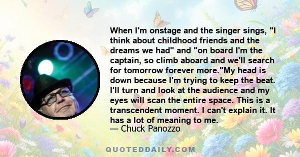 When I'm onstage and the singer sings, I think about childhood friends and the dreams we had and on board I'm the captain, so climb aboard and we'll search for tomorrow forever more.My head is down because I'm trying to 