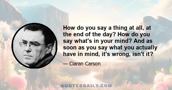 How do you say a thing at all, at the end of the day? How do you say what's in your mind? And as soon as you say what you actually have in mind, it's wrong, isn't it?