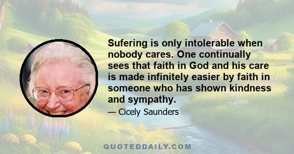 Sufering is only intolerable when nobody cares. One continually sees that faith in God and his care is made infinitely easier by faith in someone who has shown kindness and sympathy.