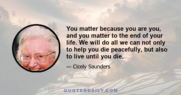 You matter because you are you, and you matter to the end of your life. We will do all we can not only to help you die peacefully, but also to live until you die.